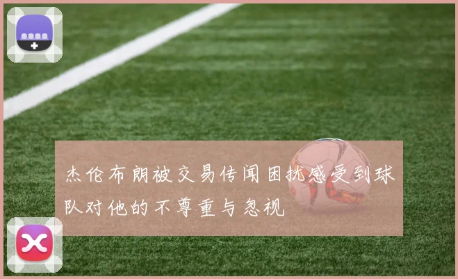 杰伦布朗被交易传闻困扰感受到球队对他的不尊重与忽视
