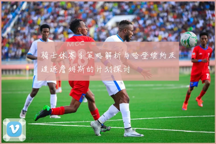 骑士休赛季策略解析与哈登续约及追逐詹姆斯的计划探讨