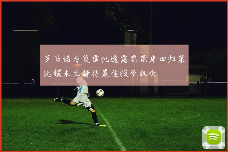 罗马诺与莫雷托透露恩昆库回归莱比锡米兰静待最佳报价机会