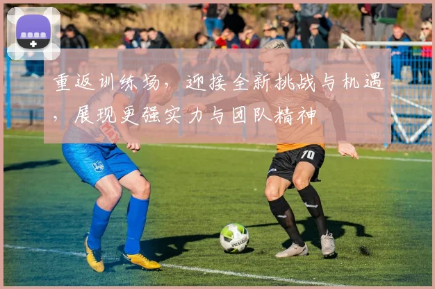 重返训练场，迎接全新挑战与机遇，展现更强实力与团队精神