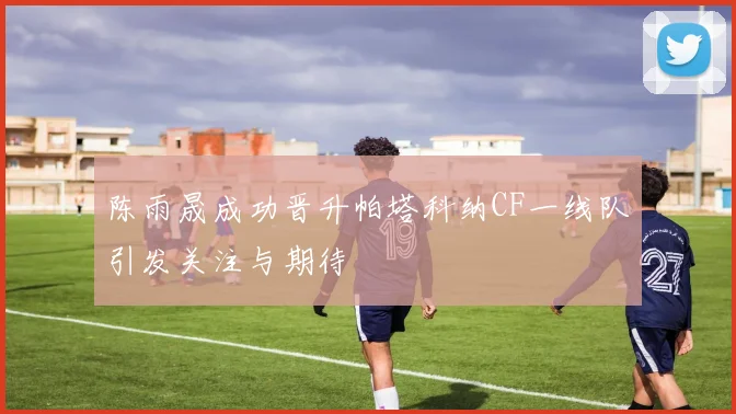 陈雨晟成功晋升帕塔科纳CF一线队引发关注与期待