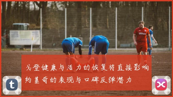 戈登健康与活力的恢复将直接影响约基奇的表现与口碑反弹潜力