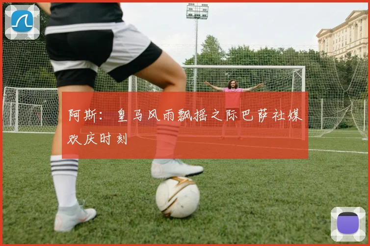阿斯：皇马风雨飘摇之际巴萨社媒欢庆时刻