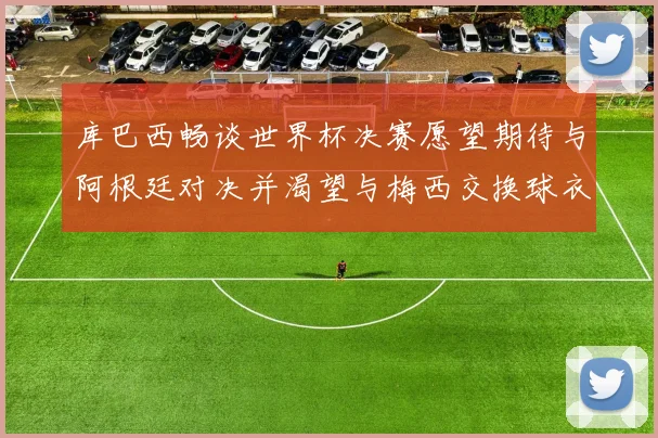 库巴西畅谈世界杯决赛愿望期待与阿根廷对决并渴望与梅西交换球衣