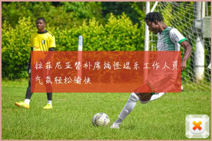 拉菲尼亚替补席搞怪逗乐工作人员气氛轻松愉快