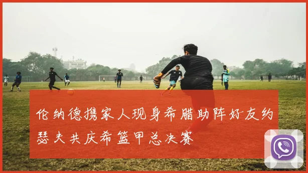 伦纳德携家人现身希腊助阵好友约瑟夫共庆希篮甲总决赛
