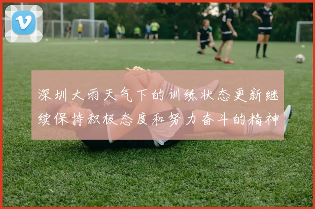 深圳大雨天气下的训练状态更新继续保持积极态度和努力奋斗的精神