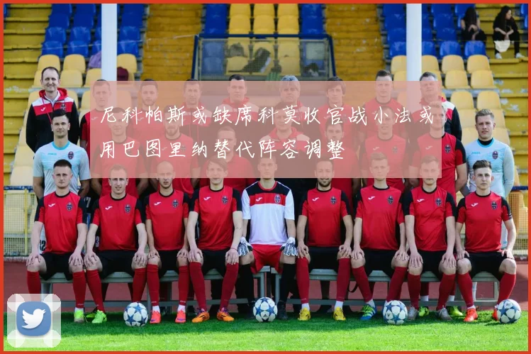 尼科帕斯或缺席科莫收官战小法或用巴图里纳替代阵容调整