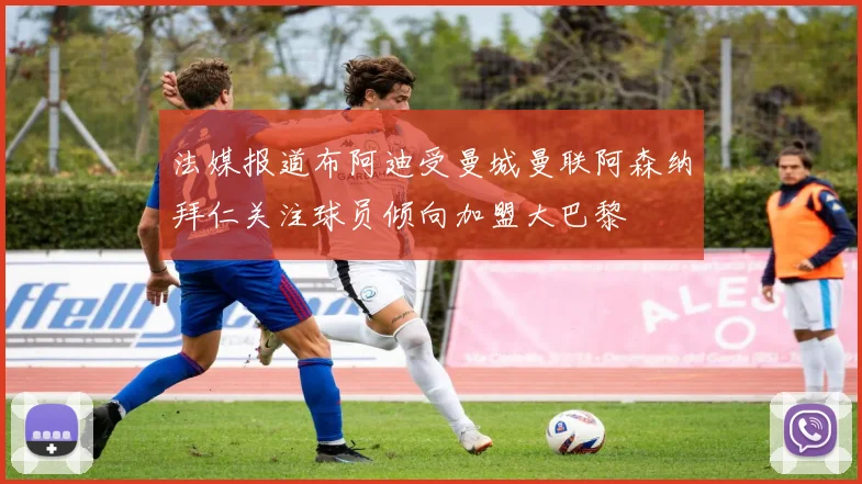 法媒报道布阿迪受曼城曼联阿森纳拜仁关注球员倾向加盟大巴黎