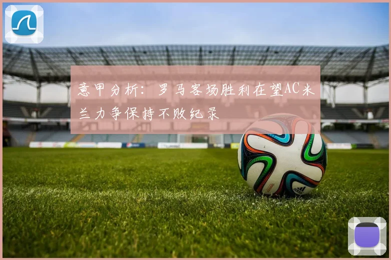 意甲分析：罗马客场胜利在望AC米兰力争保持不败纪录