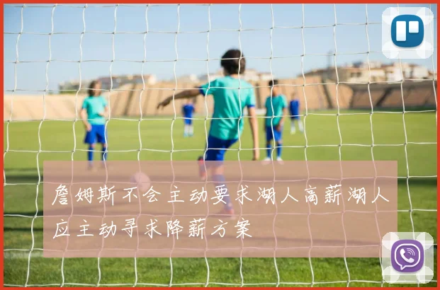 詹姆斯不会主动要求湖人高薪湖人应主动寻求降薪方案