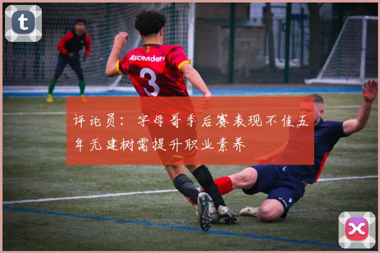 评论员：字母哥季后赛表现不佳五年无建树需提升职业素养
