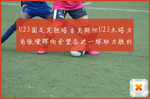 U23国足完胜塔吉克斯坦U23木塔力甫张瑷晖向余望各进一球助力胜利