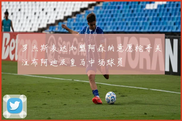 罗杰斯表达加盟阿森纳意愿枪手关注布阿迪及皇马中场球员