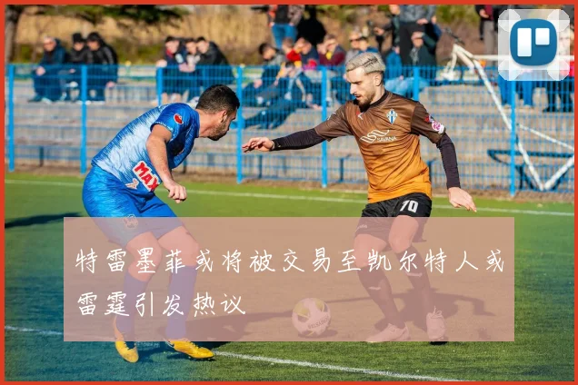 特雷墨菲或将被交易至凯尔特人或雷霆引发热议