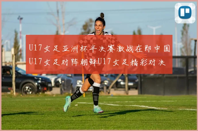 U17女足亚洲杯半决赛激战在即中国U17女足对阵朝鲜U17女足精彩对决即将开启