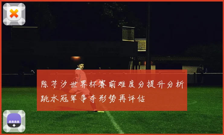 陈芋汐世界杯赛前难度分提升分析跳水冠军争夺形势再评估