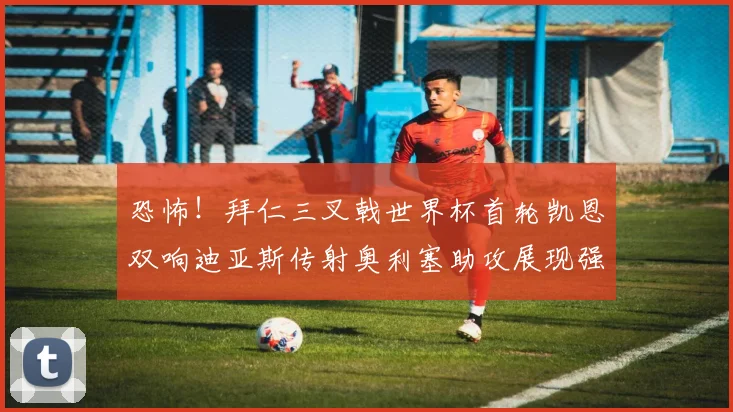 恐怖！拜仁三叉戟世界杯首轮凯恩双响迪亚斯传射奥利塞助攻展现强大实力