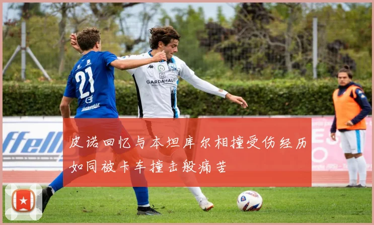 皮诺回忆与本坦库尔相撞受伤经历如同被卡车撞击般痛苦
