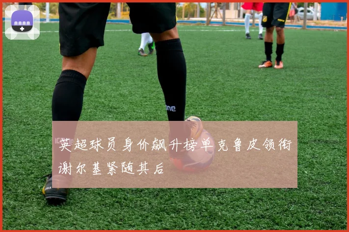 英超球员身价飙升榜单克鲁皮领衔谢尔基紧随其后