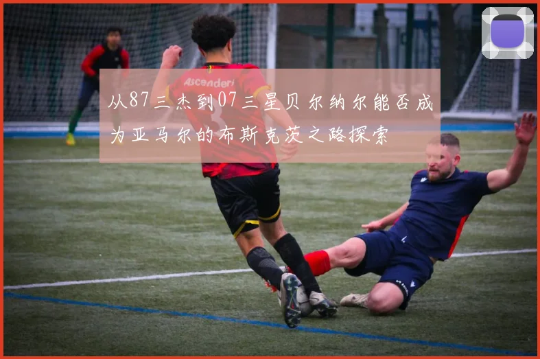 从87三杰到07三星贝尔纳尔能否成为亚马尔的布斯克茨之路探索