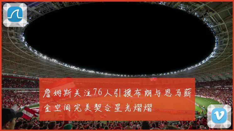 詹姆斯关注76人引援布朗与恩马薪金空间完美契合星光熠熠