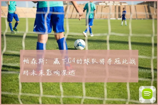帕森斯：赢下G4的球队将夺冠此战对未来影响深远