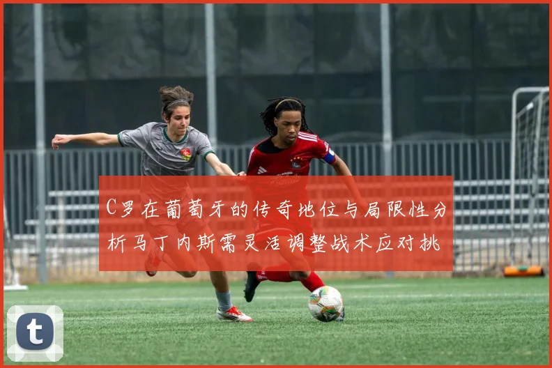C罗在葡萄牙的传奇地位与局限性分析马丁内斯需灵活调整战术应对挑战
