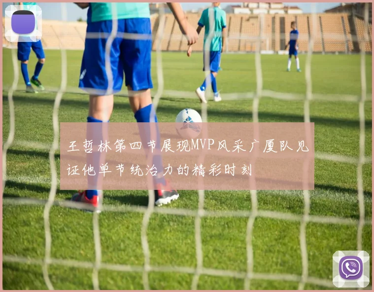 王哲林第四节展现MVP风采广厦队见证他单节统治力的精彩时刻