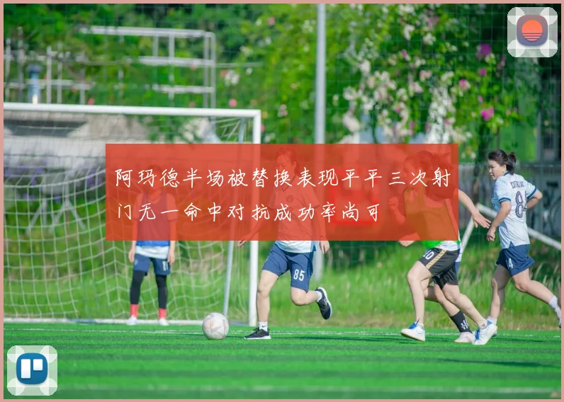 阿玛德半场被替换表现平平三次射门无一命中对抗成功率尚可