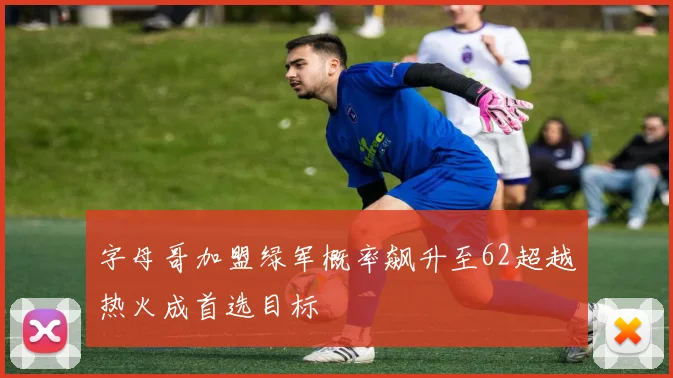 字母哥加盟绿军概率飙升至62超越热火成首选目标