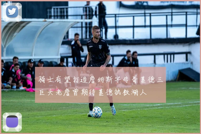 骑士有望打造詹姆斯字母哥基德三巨头老詹曾期待基德执教湖人