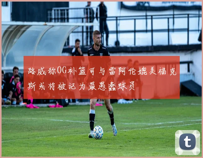 路威称OG补篮可与雷阿伦媲美福克斯或将被记为最愚蠢球员