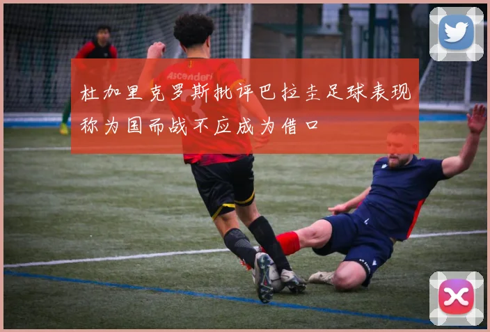 杜加里克罗斯批评巴拉圭足球表现称为国而战不应成为借口