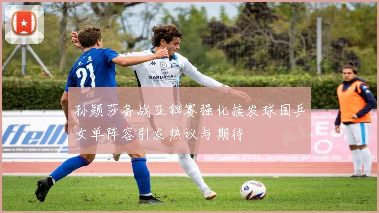 孙颖莎备战亚锦赛强化接发球国乒女单阵容引发热议与期待