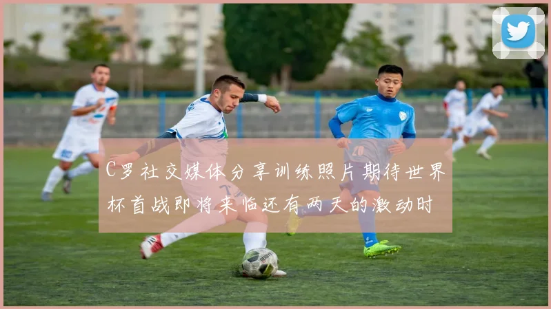 C罗社交媒体分享训练照片期待世界杯首战即将来临还有两天的激动时刻
