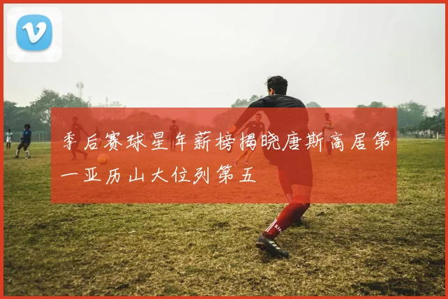 季后赛球星年薪榜揭晓唐斯高居第一亚历山大位列第五